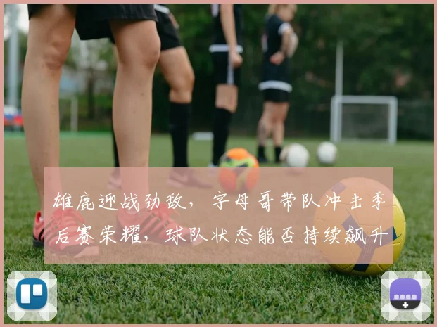 雄鹿迎战劲敌，字母哥带队冲击季后赛荣耀，球队状态能否持续飙升