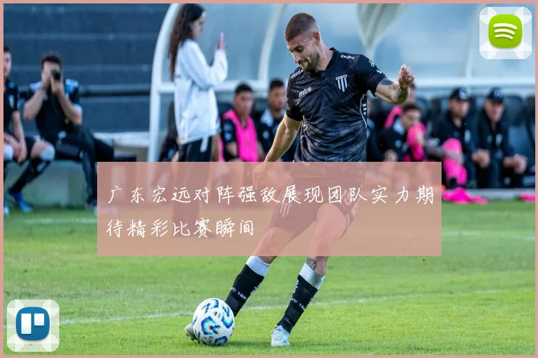广东宏远对阵强敌展现团队实力期待精彩比赛瞬间
