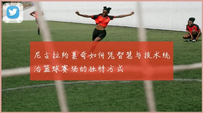 尼古拉约基奇如何凭智慧与技术统治篮球赛场的独特方式