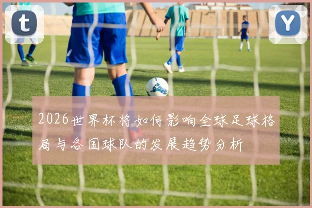 2026世界杯将如何影响全球足球格局与各国球队的发展趋势分析