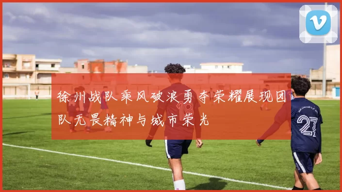 徐州战队乘风破浪勇夺荣耀展现团队无畏精神与城市荣光