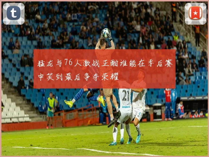 猛龙与76人激战正酣谁能在季后赛中笑到最后争夺荣耀