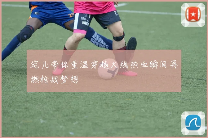 宠儿带你重温穿越火线热血瞬间再燃枪战梦想