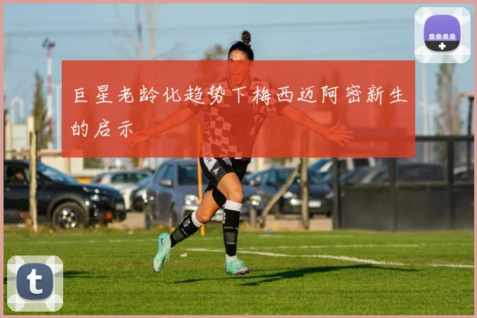 巨星老龄化趋势下梅西迈阿密新生的启示