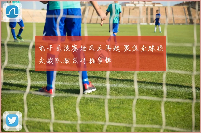 电子竞技赛场风云再起 聚焦全球顶尖战队激烈对抗争锋