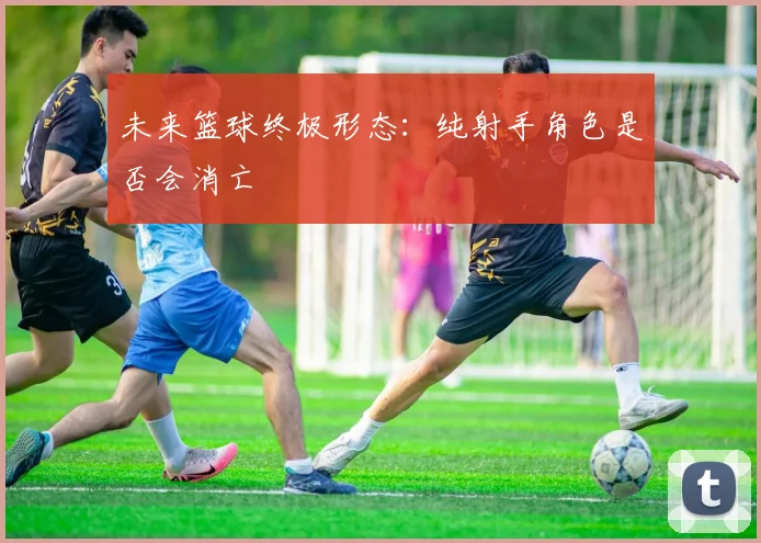 未来篮球终极形态：纯射手角色是否会消亡