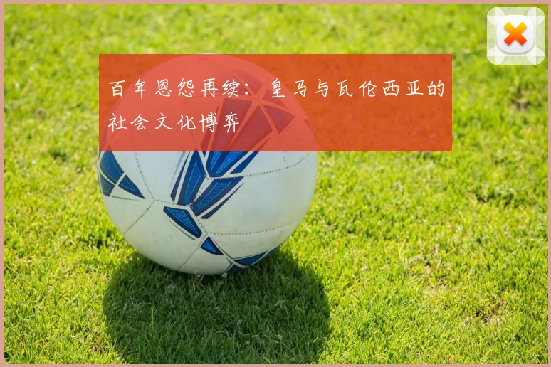 百年恩怨再续：皇马与瓦伦西亚的社会文化博弈