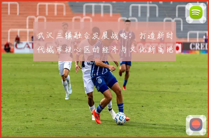 武汉三镇融合发展战略：打造新时代城市核心区的经济与文化新高地