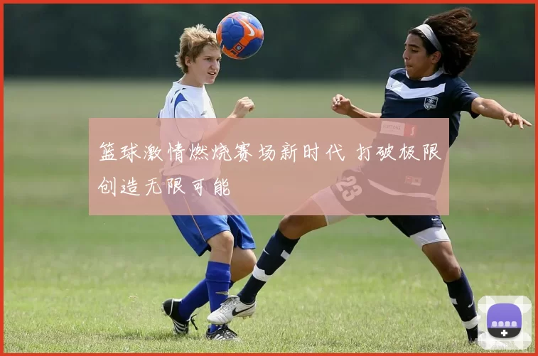 篮球激情燃烧赛场新时代 打破极限创造无限可能